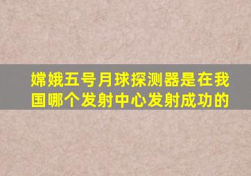 嫦娥五号月球探测器是在我国哪个发射中心发射成功的