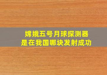 嫦娥五号月球探测器是在我国哪块发射成功