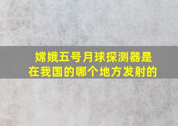 嫦娥五号月球探测器是在我国的哪个地方发射的