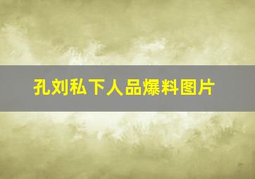 孔刘私下人品爆料图片