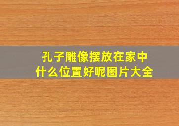 孔子雕像摆放在家中什么位置好呢图片大全