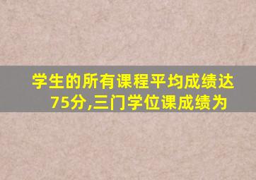 学生的所有课程平均成绩达75分,三门学位课成绩为