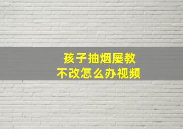 孩子抽烟屡教不改怎么办视频