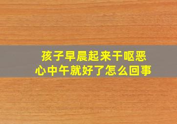 孩子早晨起来干呕恶心中午就好了怎么回事