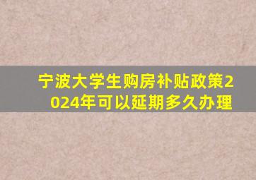 宁波大学生购房补贴政策2024年可以延期多久办理