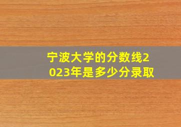 宁波大学的分数线2023年是多少分录取