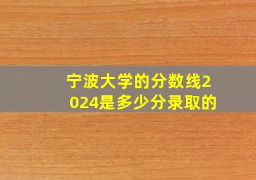 宁波大学的分数线2024是多少分录取的