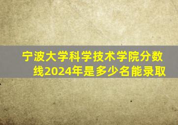 宁波大学科学技术学院分数线2024年是多少名能录取