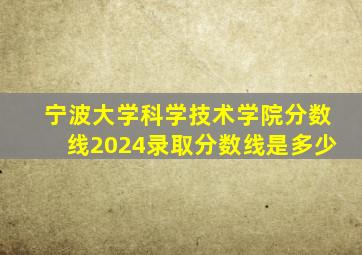 宁波大学科学技术学院分数线2024录取分数线是多少