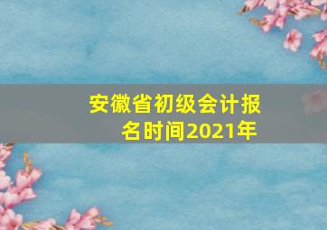 安徽省初级会计报名时间2021年