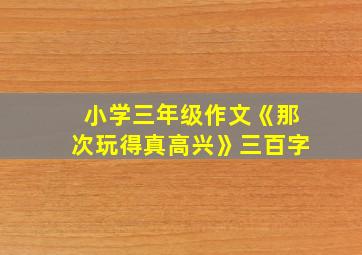 小学三年级作文《那次玩得真高兴》三百字