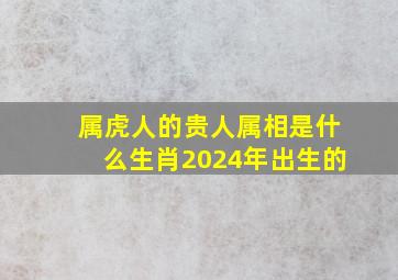 属虎人的贵人属相是什么生肖2024年出生的