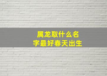 属龙取什么名字最好春天出生