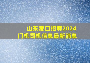 山东港口招聘2024门机司机信息最新消息