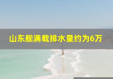 山东舰满载排水量约为6万