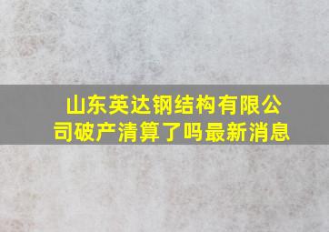 山东英达钢结构有限公司破产清算了吗最新消息