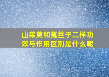 山茱萸和菟丝子二样功效与作用区别是什么呢