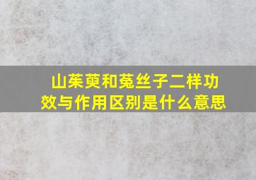 山茱萸和菟丝子二样功效与作用区别是什么意思