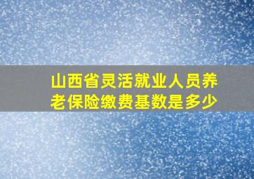 山西省灵活就业人员养老保险缴费基数是多少