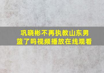 巩晓彬不再执教山东男篮了吗视频播放在线观看