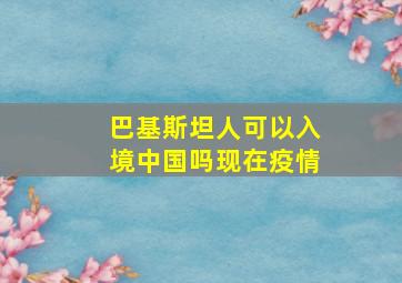 巴基斯坦人可以入境中国吗现在疫情