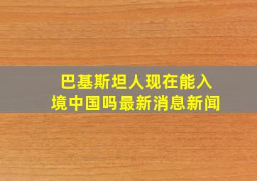 巴基斯坦人现在能入境中国吗最新消息新闻