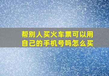 帮别人买火车票可以用自己的手机号吗怎么买