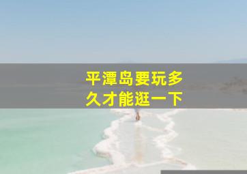 平潭岛要玩多久才能逛一下