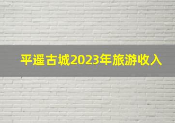 平遥古城2023年旅游收入