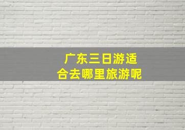 广东三日游适合去哪里旅游呢