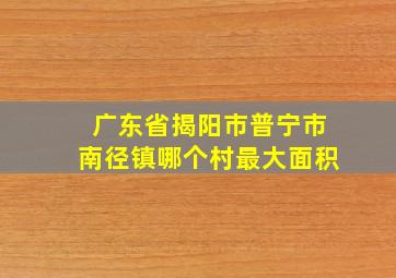 广东省揭阳市普宁市南径镇哪个村最大面积