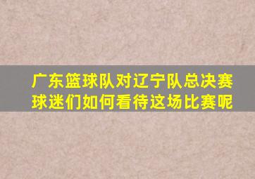 广东篮球队对辽宁队总决赛球迷们如何看待这场比赛呢