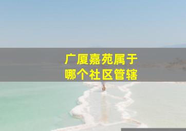 广厦嘉苑属于哪个社区管辖