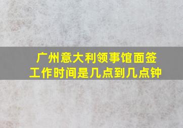 广州意大利领事馆面签工作时间是几点到几点钟