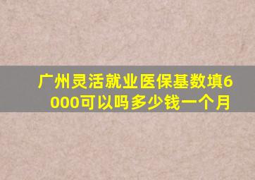 广州灵活就业医保基数填6000可以吗多少钱一个月