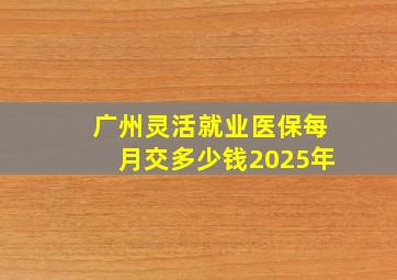 广州灵活就业医保每月交多少钱2025年