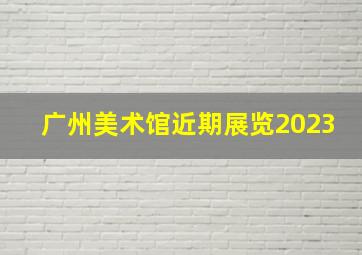 广州美术馆近期展览2023