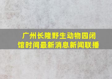 广州长隆野生动物园闭馆时间最新消息新闻联播