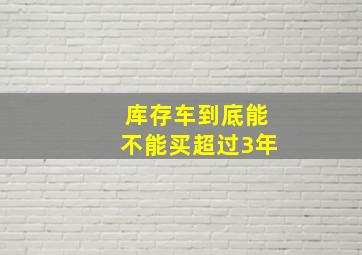 库存车到底能不能买超过3年