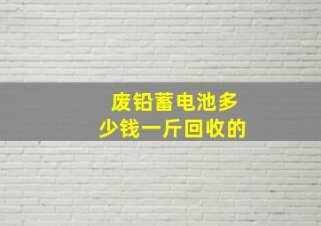 废铅蓄电池多少钱一斤回收的