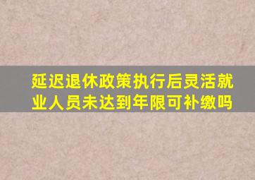 延迟退休政策执行后灵活就业人员未达到年限可补缴吗