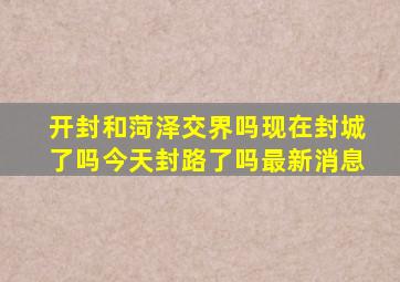 开封和菏泽交界吗现在封城了吗今天封路了吗最新消息