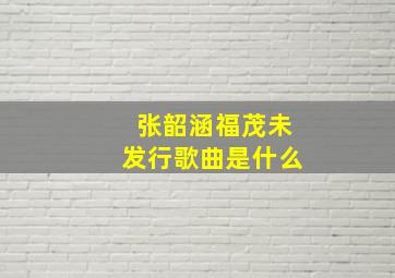 张韶涵福茂未发行歌曲是什么