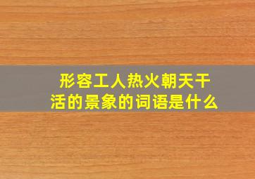 形容工人热火朝天干活的景象的词语是什么