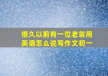 很久以前有一位老翁用英语怎么说写作文初一