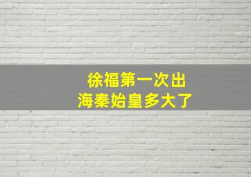 徐福第一次出海秦始皇多大了