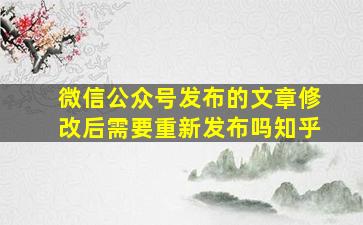 微信公众号发布的文章修改后需要重新发布吗知乎