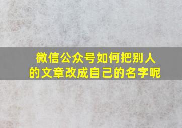 微信公众号如何把别人的文章改成自己的名字呢