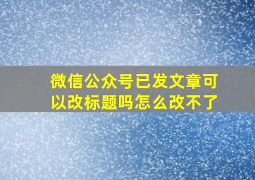 微信公众号已发文章可以改标题吗怎么改不了