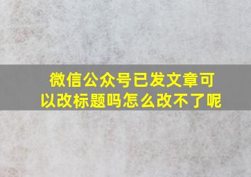 微信公众号已发文章可以改标题吗怎么改不了呢